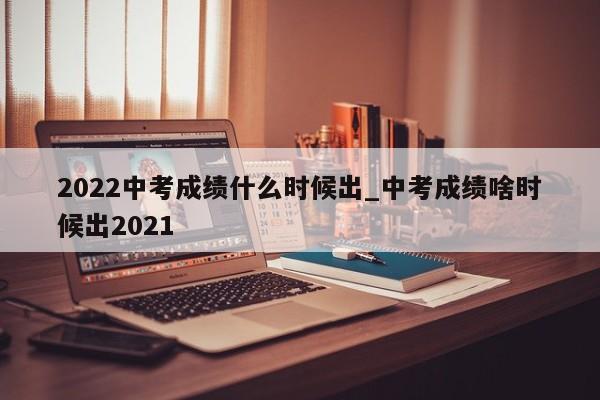 2022中考成绩什么时候出_中考成绩啥时候出2021