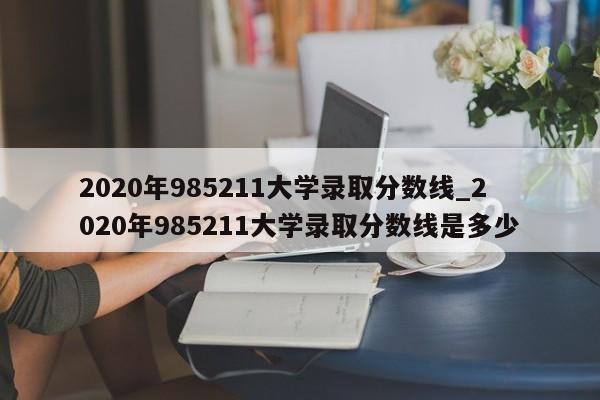 2020年985211大学录取分数线_2020年985211大学录取分数线是多少