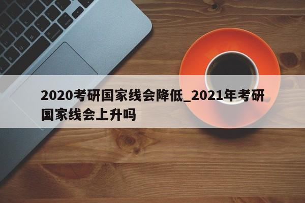 2020考研国家线会降低_2021年考研国家线会上升吗