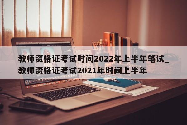 教师资格证考试时间2022年上半年笔试_教师资格证考试2021年时间上半年
