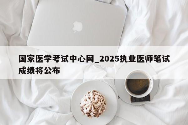 国家医学考试中心网_2025执业医师笔试成绩将公布