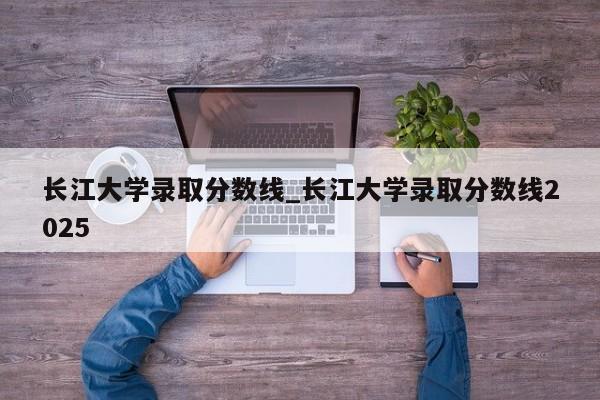 长江大学录取分数线_长江大学录取分数线2025