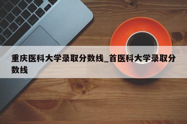 重庆医科大学录取分数线_首医科大学录取分数线