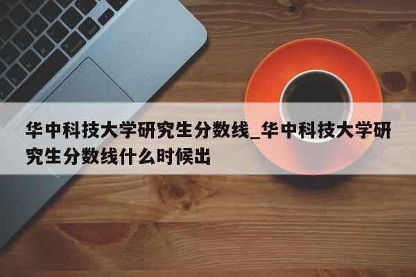 华中科技大学研究生分数线_华中科技大学研究生分数线什么时候出