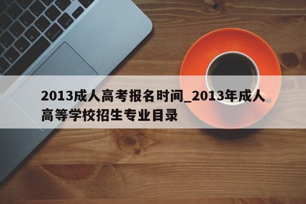 2013成人高考报名时间_2013年成人高等学校招生专业目录