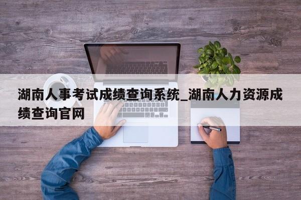 湖南人事考试成绩查询系统_湖南人力资源成绩查询官网