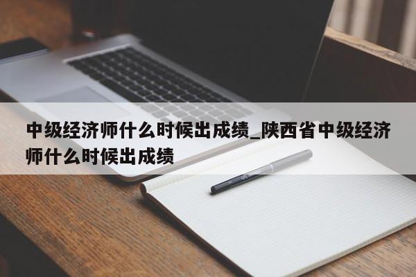 中级经济师什么时候出成绩_陕西省中级经济师什么时候出成绩