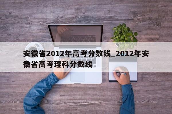 安徽省2012年高考分数线_2012年安徽省高考理科分数线