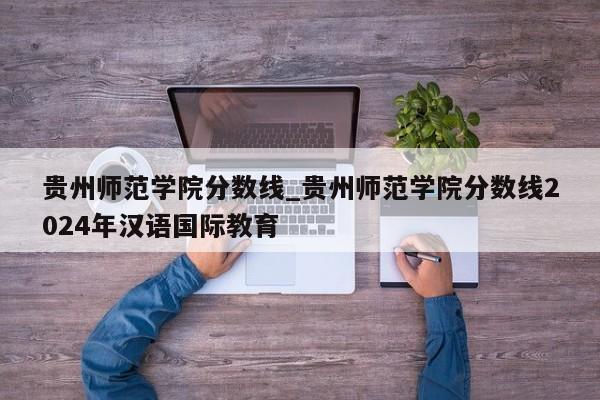 贵州师范学院分数线_贵州师范学院分数线2024年汉语国际教育