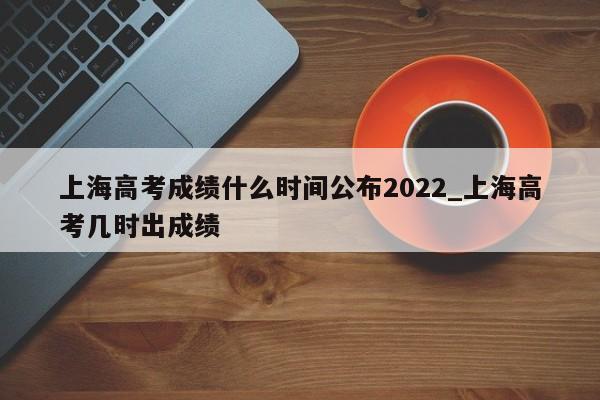 上海高考成绩什么时间公布2022_上海高考几时出成绩