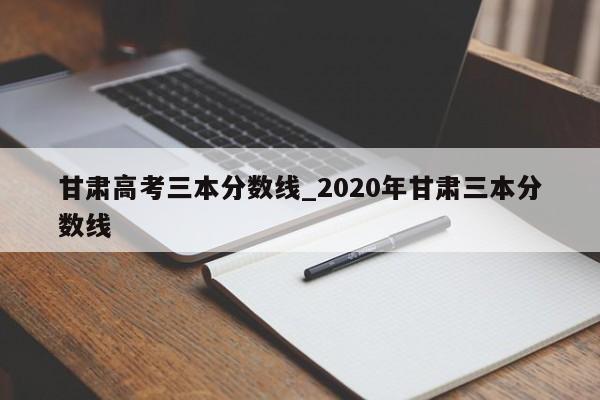 甘肃高考三本分数线_2020年甘肃三本分数线