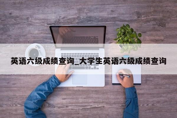 英语六级成绩查询_大学生英语六级成绩查询