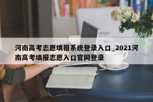 河南高考志愿填报系统登录入口_2021河南高考填报志愿入口官网登录