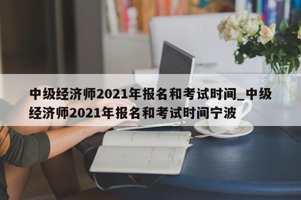 中级经济师2021年报名和考试时间_中级经济师2021年报名和考试时间宁波