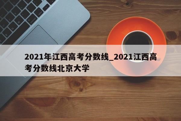 2021年江西高考分数线_2021江西高考分数线北京大学