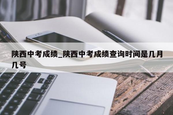 陕西中考成绩_陕西中考成绩查询时间是几月几号