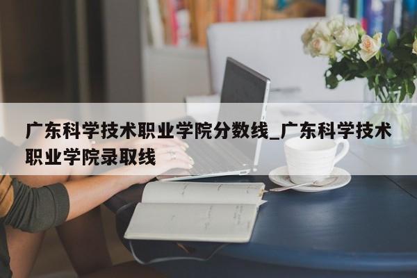 广东科学技术职业学院分数线_广东科学技术职业学院录取线
