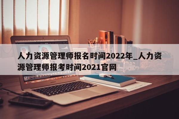 人力资源管理师报名时间2022年_人力资源管理师报考时间2021官网