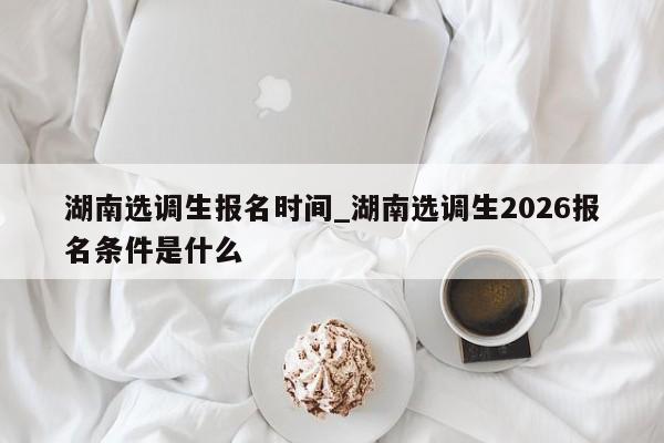 湖南选调生报名时间_湖南选调生2026报名条件是什么