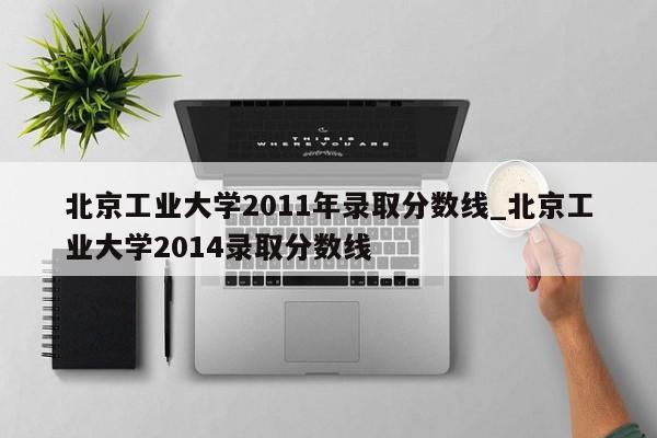 北京工业大学2011年录取分数线_北京工业大学2014录取分数线