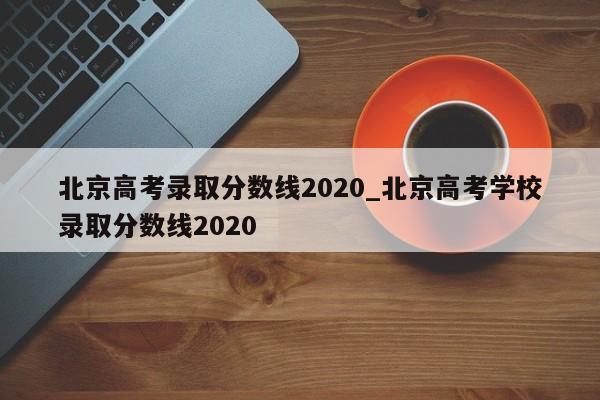 北京高考录取分数线2020_北京高考学校录取分数线2020