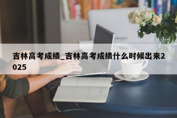 吉林高考成绩_吉林高考成绩什么时候出来2025