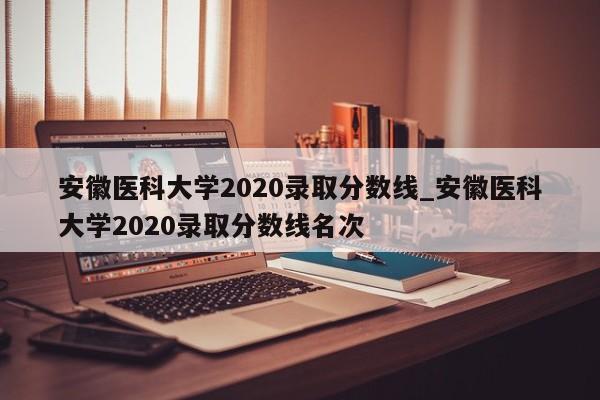 安徽医科大学2020录取分数线_安徽医科大学2020录取分数线名次