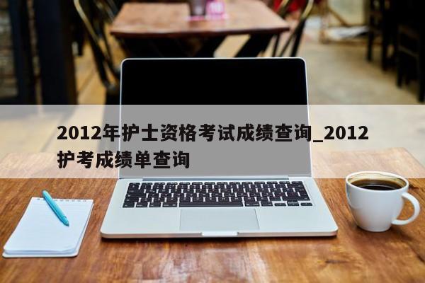 2012年护士资格考试成绩查询_2012护考成绩单查询