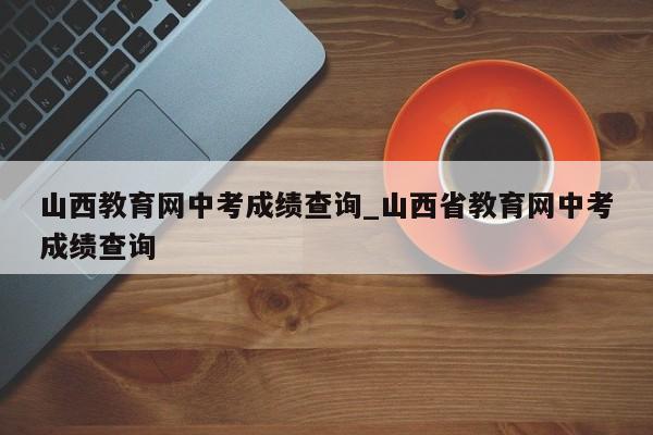 山西教育网中考成绩查询_山西省教育网中考成绩查询
