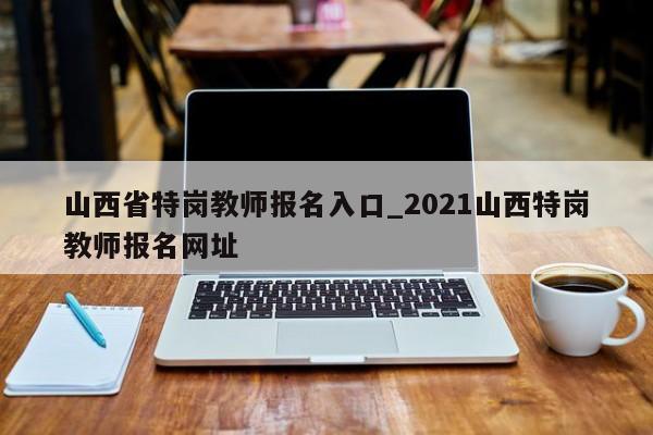 山西省特岗教师报名入口_2021山西特岗教师报名网址