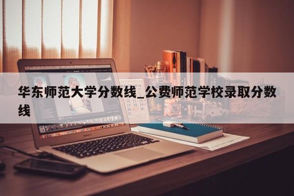 华东师范大学分数线_公费师范学校录取分数线