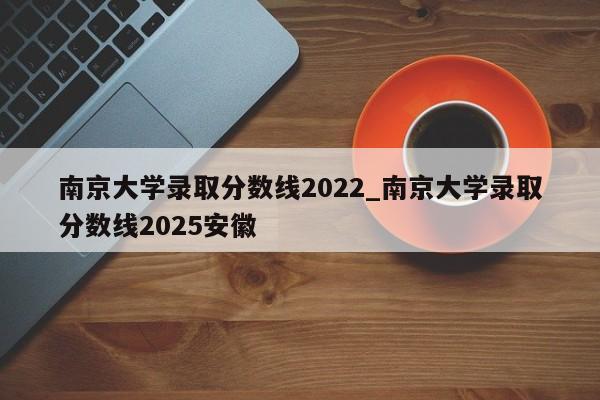 南京大学录取分数线2022_南京大学录取分数线2025安徽