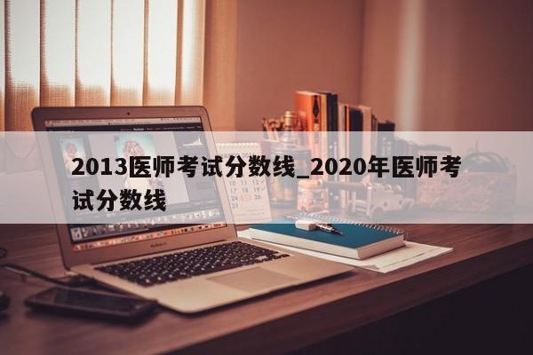 2013医师考试分数线_2020年医师考试分数线