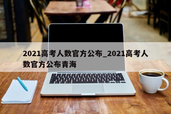2021高考人数官方公布_2021高考人数官方公布青海