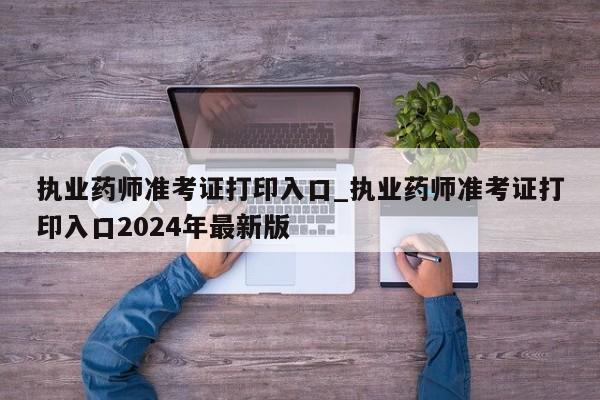 执业药师准考证打印入口_执业药师准考证打印入口2024年最新版