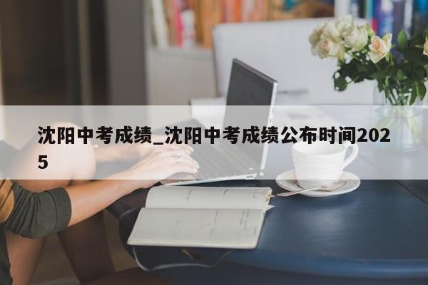 沈阳中考成绩_沈阳中考成绩公布时间2025