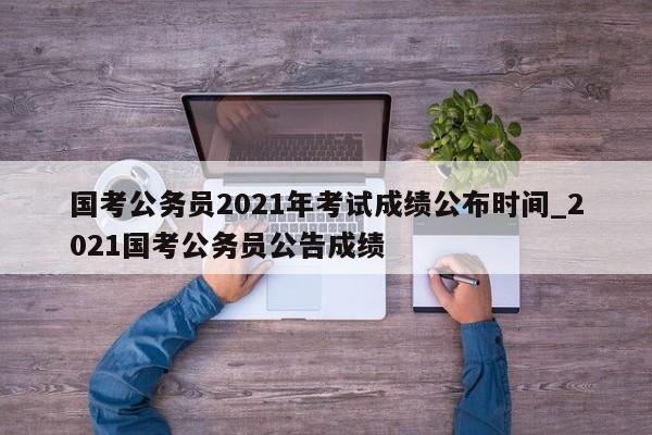 国考公务员2021年考试成绩公布时间_2021国考公务员公告成绩