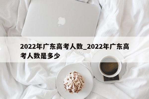 2022年广东高考人数_2022年广东高考人数是多少