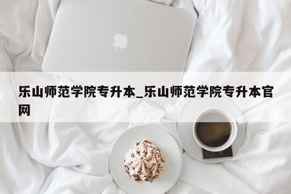 乐山师范学院专升本_乐山师范学院专升本官网