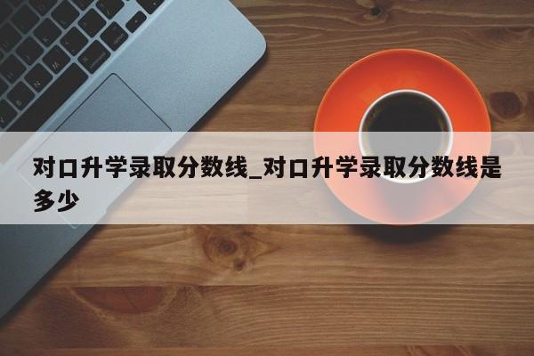 对口升学录取分数线_对口升学录取分数线是多少