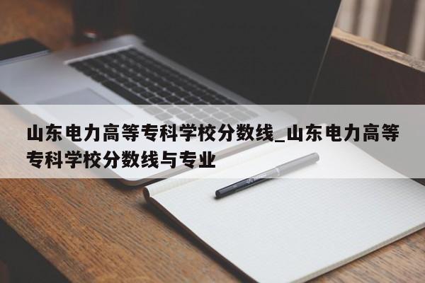 山东电力高等专科学校分数线_山东电力高等专科学校分数线与专业