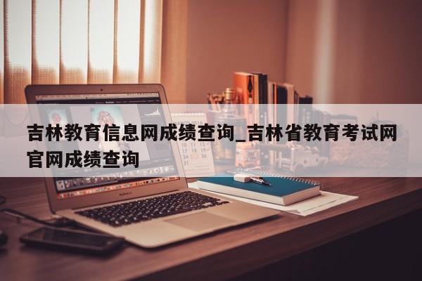 吉林教育信息网成绩查询_吉林省教育考试网官网成绩查询