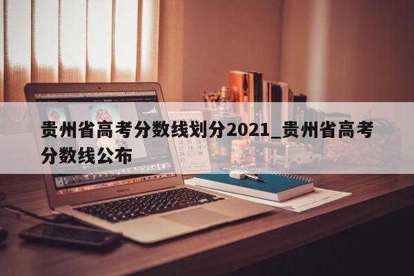 贵州省高考分数线划分2021_贵州省高考分数线公布