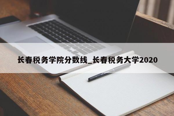 长春税务学院分数线_长春税务大学2020