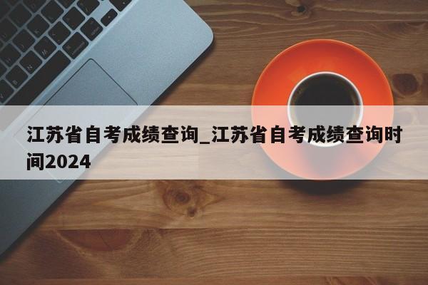 江苏省自考成绩查询_江苏省自考成绩查询时间2024