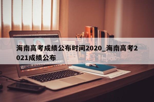 海南高考成绩公布时间2020_海南高考2021成绩公布