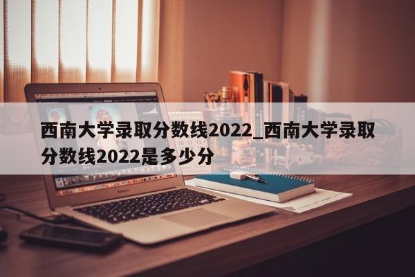 西南大学录取分数线2022_西南大学录取分数线2022是多少分