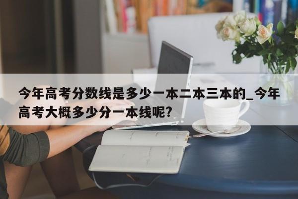 今年高考分数线是多少一本二本三本的_今年高考大概多少分一本线呢?