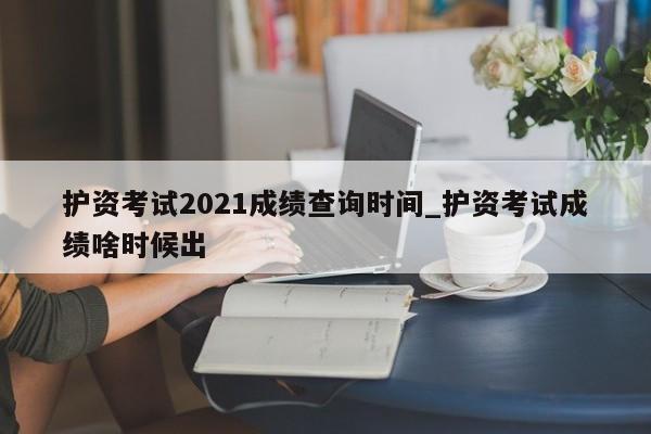 护资考试2021成绩查询时间_护资考试成绩啥时候出