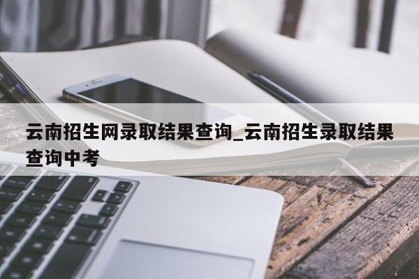 云南招生网录取结果查询_云南招生录取结果查询中考